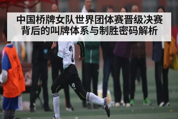 中国桥牌女队世界团体赛晋级决赛背后的叫牌体系与制胜密码解析